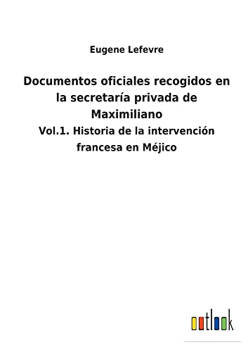 Documentos oficiales recogidos en la secretaría privada de Maximiliano: Vol.1. Historia de la intervención francesa en Méjico