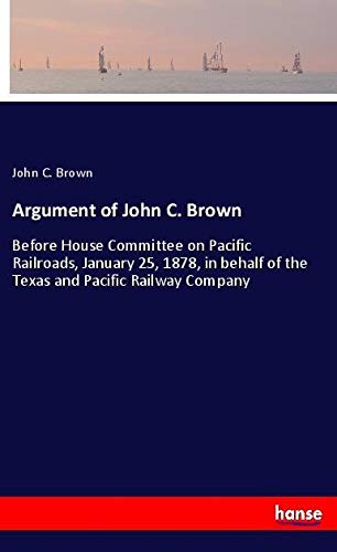 Argument of John C. Brown: Before House Committee on Pacific Railroads, January 25, 1878, in behalf of the Texas and Pacific Railway Company