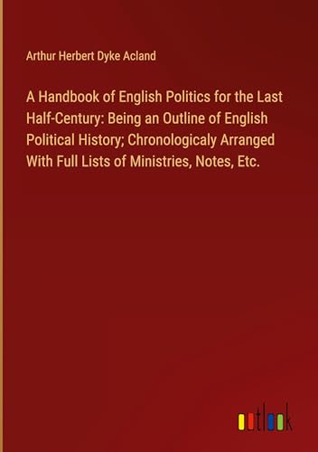 A Handbook of English Politics for the Last Half-Century: Being an Outline of English Political History; Chronologicaly Arranged With Full Lists of Ministries, Notes, Etc.