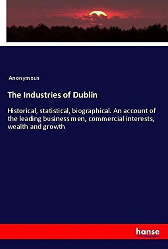 The Industries of Dublin: Historical, statistical, biographical. An account of the leading business men, commercial interests, wealth and growth