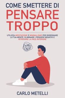 Come Smettere di Pensare Troppo: Utilizza Meditazione e Minimalismo per Riordinare la tua Mente, Eliminare i Pensieri Negativi e Ritrovare la Pace Interiore