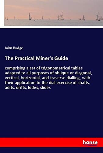 The Practical Miner's Guide: comprising a set of trigonometrical tables adapted to all purposes of oblique or diagonal, vertical, horizontal, and ... of shafts, adits, drifts, lodes, slides