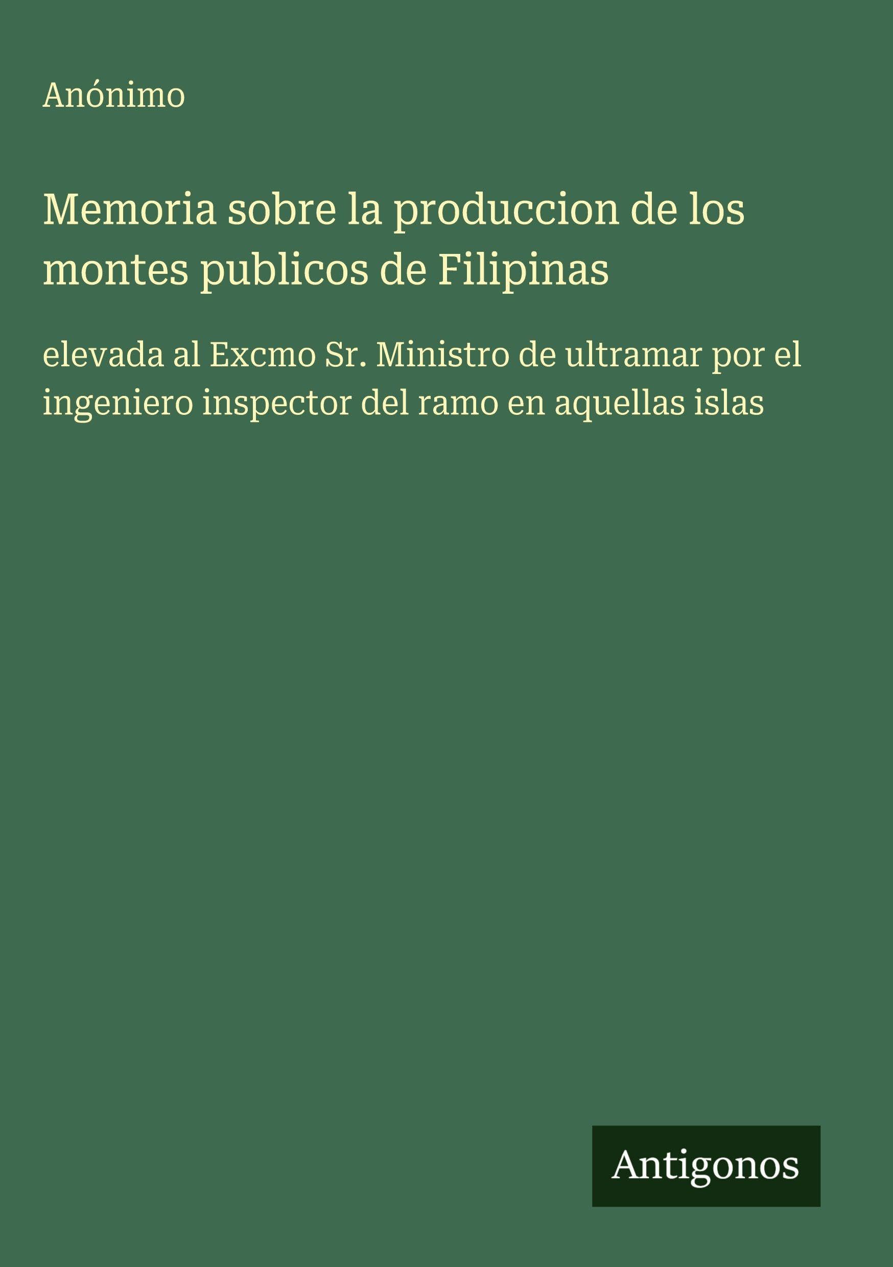 Memoria sobre la produccion de los montes publicos de Filipinas: elevada al Excmo Sr. Ministro de ultramar por el ingeniero inspector del ramo en aquellas islas