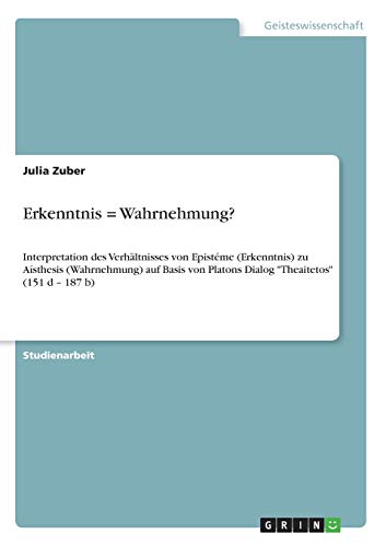 Erkenntnis = Wahrnehmung?: Interpretation des Verhältnisses von Epistéme (Erkenntnis) zu Aísthesis (Wahrnehmung) auf Basis von Platons Dialog Theaitetos (151 d ¿ 187 b)