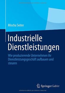 Industrielle Dienstleistungen: Wie produzierende Unternehmen ihr Dienstleistungsgeschäft aufbauen und steuern (German Edition)