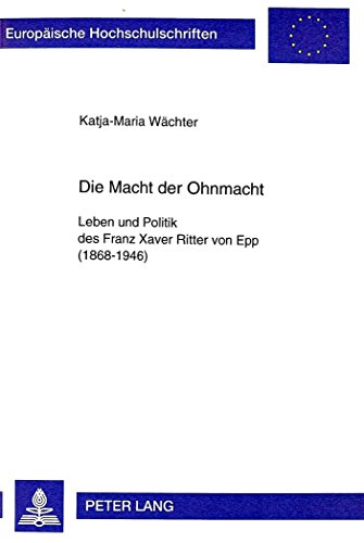 Die Macht der Ohnmacht: Leben und Politik des Franz Xaver Ritter von Epp (1868-1946) (Europäische Hochschulschriften / European University Studies / Publications Universitaires Européennes)