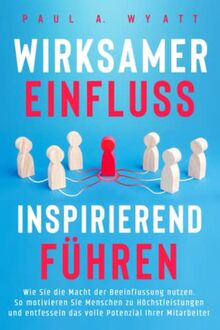 Wirksamer Einfluss – Inspirierend führen: Wie Sie die Macht der Beeinflussung nutzen. So motivieren Sie Menschen zu Höchstleistungen und entfesseln das volle Potenzial Ihrer Mitarbeiter