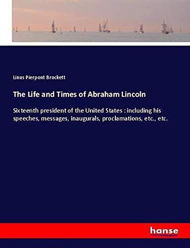 The Life and Times of Abraham Lincoln: Sixteenth president of the United States : including his speeches, messages, inaugurals, proclamations, etc., etc.