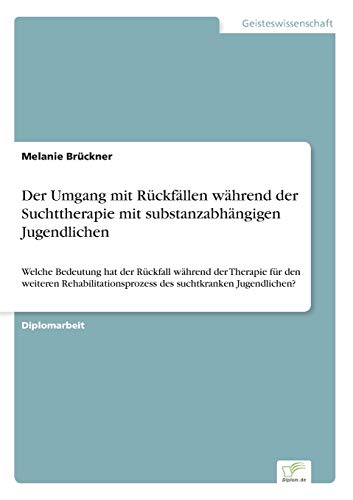 Der Umgang mit Rückfällen während der Suchttherapie mit substanzabhängigen Jugendlichen: Welche Bedeutung hat der Rückfall während der Therapie für ... des suchtkranken Jugendlichen?