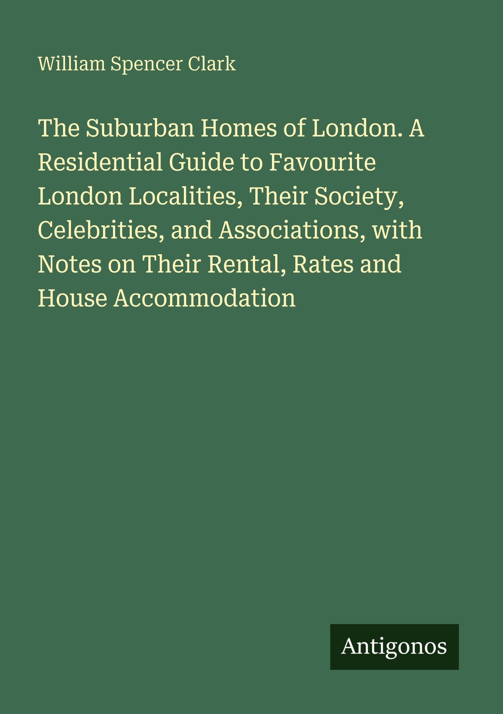 The Suburban Homes of London. A Residential Guide to Favourite London Localities, Their Society, Celebrities, and Associations, with Notes on Their Rental, Rates and House Accommodation