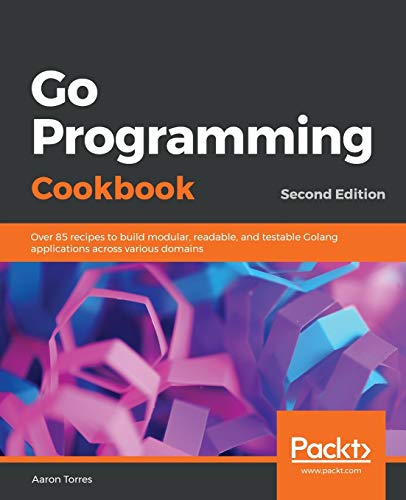Aaron Torres Go Programming Cookbook, Over 85 Recipes To Build Modular, Readable, And Testable Golang Applications Across Various Domains, 2nd Edition