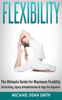 Flexibility: The Ultimate Guide For Maximum Flexibility - Stretching, Injury Rehabilitation & Yoga For Beginners