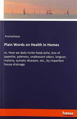 Plain Words on Health in Homes: or, How we daily invite head-ache, loss of appetite, paleness, unpleasant odors, languor, malaria, zymotic diseases, etc., by imperfect house drainage