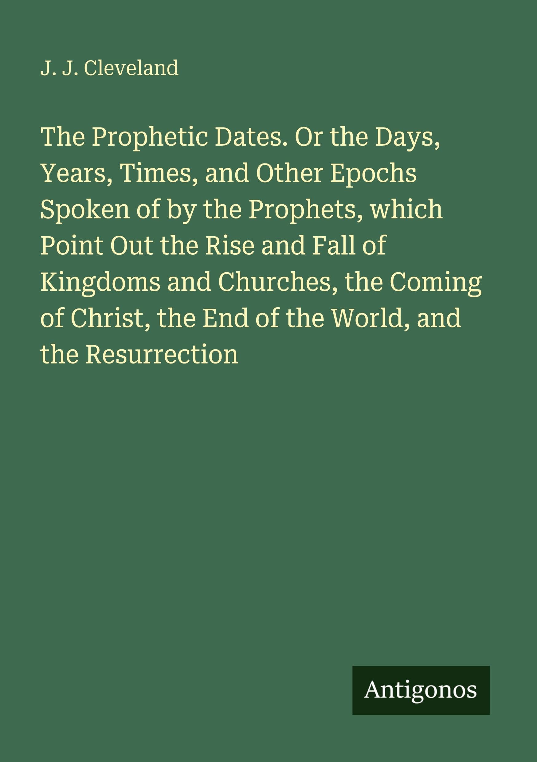 The Prophetic Dates. Or the Days, Years, Times, and Other Epochs Spoken of by the Prophets, which Point Out the Rise and Fall of Kingdoms and ... the End of the World, and the Resurrection