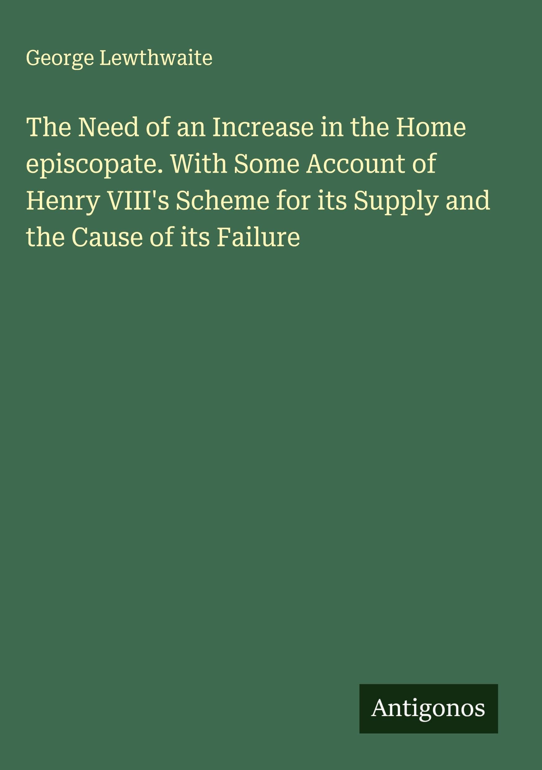 The Need of an Increase in the Home episcopate. With Some Account of Henry VIII's Scheme for its Supply and the Cause of its Failure
