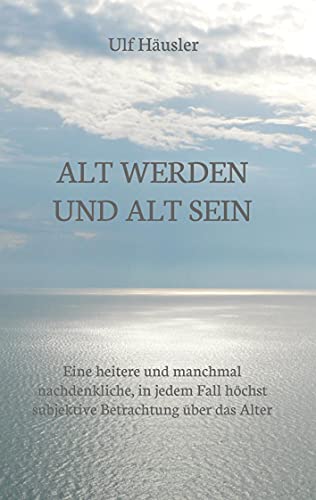 Alt werden und alt sein: Eine heitere und manchmal nachdenkliche, in jedem Fall höchst subjektive Betrachtung über das Alter