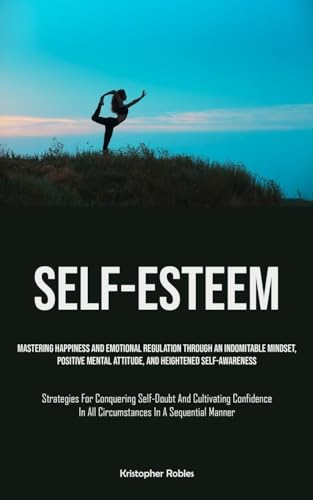 Self-Esteem: Mastering Happiness And Emotional Regulation Through An Indomitable Mindset, Positive Mental Attitude, And Heightened Self-Awareness ... In All Circumstances In A Sequential Manner)
