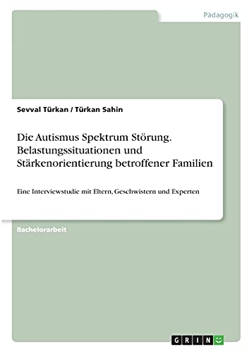 Die Autismus Spektrum Störung. Belastungssituationen und Stärkenorientierung betroffener Familien: Eine Interviewstudie mit Eltern, Geschwistern und Experten