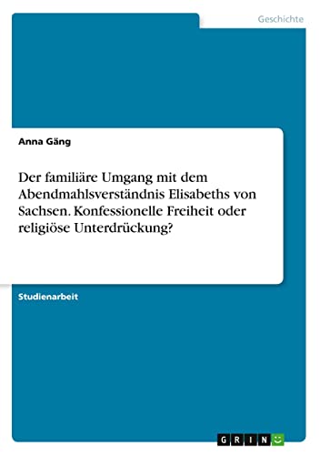 Der familiäre Umgang mit dem Abendmahlsverständnis Elisabeths von Sachsen. Konfessionelle Freiheit oder religiöse Unterdrückung?