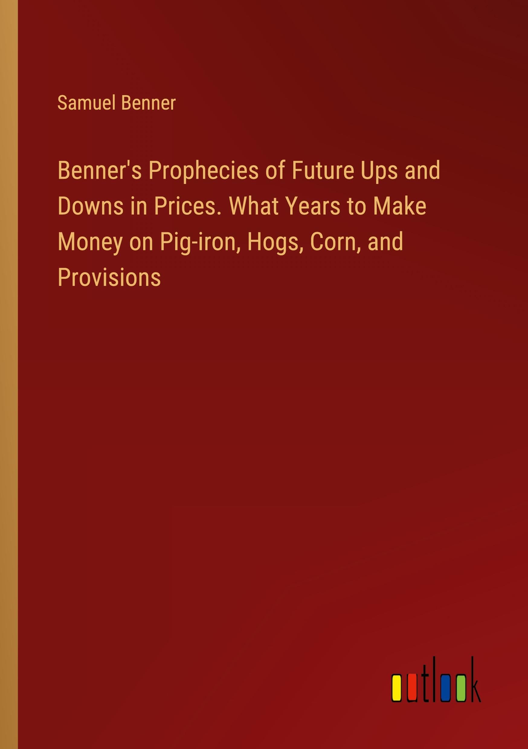 Benner's Prophecies of Future Ups and Downs in Prices. What Years to Make Money on Pig-iron, Hogs, Corn, and Provisions