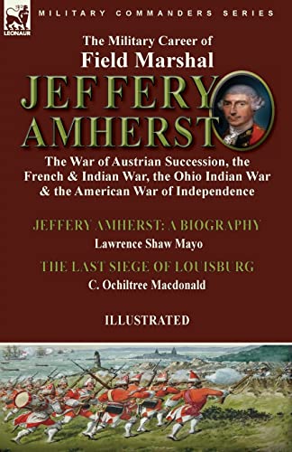 The Military Career of Field Marshal Jeffery Amherst: the War of Austrian Succession, the French & Indian War, the Ohio Indian War & the American War ... Mayo & The Last Siege of Louisburg by C. Oc