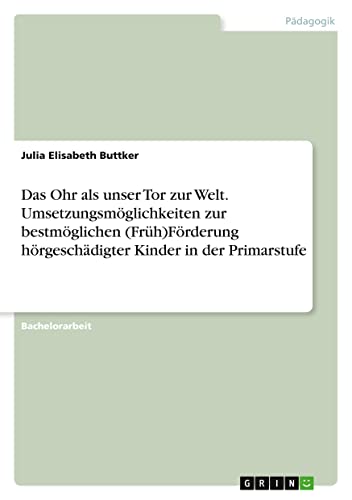 Das Ohr als unser Tor zur Welt. Umsetzungsmöglichkeiten zur bestmöglichen (Früh)Förderung hörgeschädigter Kinder in der Primarstufe