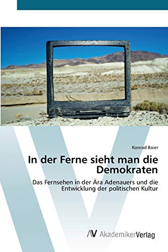 In der Ferne sieht man die Demokraten: Das Fernsehen in der Ära Adenauers und die Entwicklung der politischen Kultur