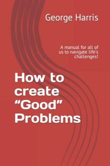 How to create “Good” Problems: A manual for all of us to navigate life’s challenges!