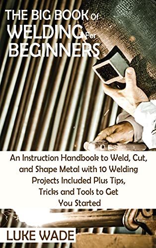 Luke Wade The Big Book Of Welding For Beginners, An Instruction Handbook To Weld, Cut, And Shape Metal With 10 Welding Projects Included Plus Tips, Tricks And