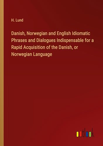 Danish, Norwegian and English Idiomatic Phrases and Dialogues Indispensable for a Rapid Acquisition of the Danish, or Norwegian Language