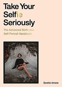 Take Your Selfie Seriously : The Advanced Selfie and Self-Portrait Handbook