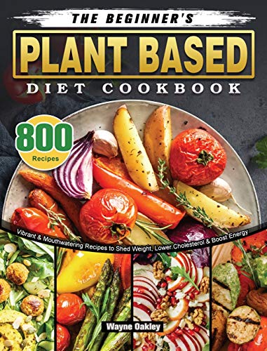 The Beginner's Plant Based Diet Cookbook: 800 Vibrant & Mouthwatering Recipes to Shed Weight, Lower Cholesterol & Boost Energy