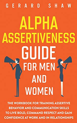 Alpha Assertiveness Guide for Men and Women: The Workbook for Training Assertive Behavior and Communication Skills to Live Bold, Command Respect and Gain Confidence at Work and in Relationships