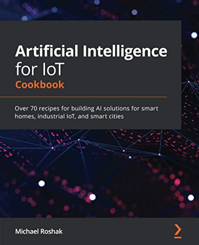 Michael Roshak Artificial Intelligence For IoT Cookbook, Over 70 Recipes For Building Ai Solutions For Smart Homes, Industrial IoT, And Smart Cities