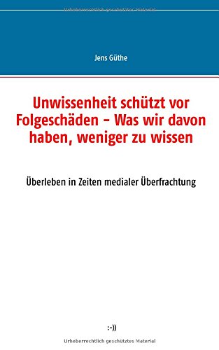 Unwissenheit schützt vor Folgeschäden - Was wir davon haben, weniger zu wissen: Überleben in Zeiten medialer Überfrachtung
