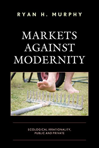 Markets against Modernity: Ecological Irrationality, Public and Private (Capitalist Thought: Studies in Philosophy, Politics, and Economics)