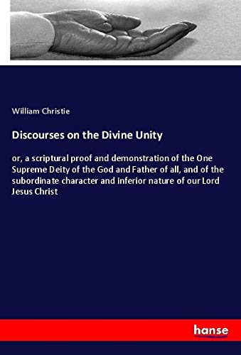 Discourses on the Divine Unity: or, a scriptural proof and demonstration of the One Supreme Deity of the God and Father of all, and of the subordinate ... and inferior nature of our Lord Jesus Christ
