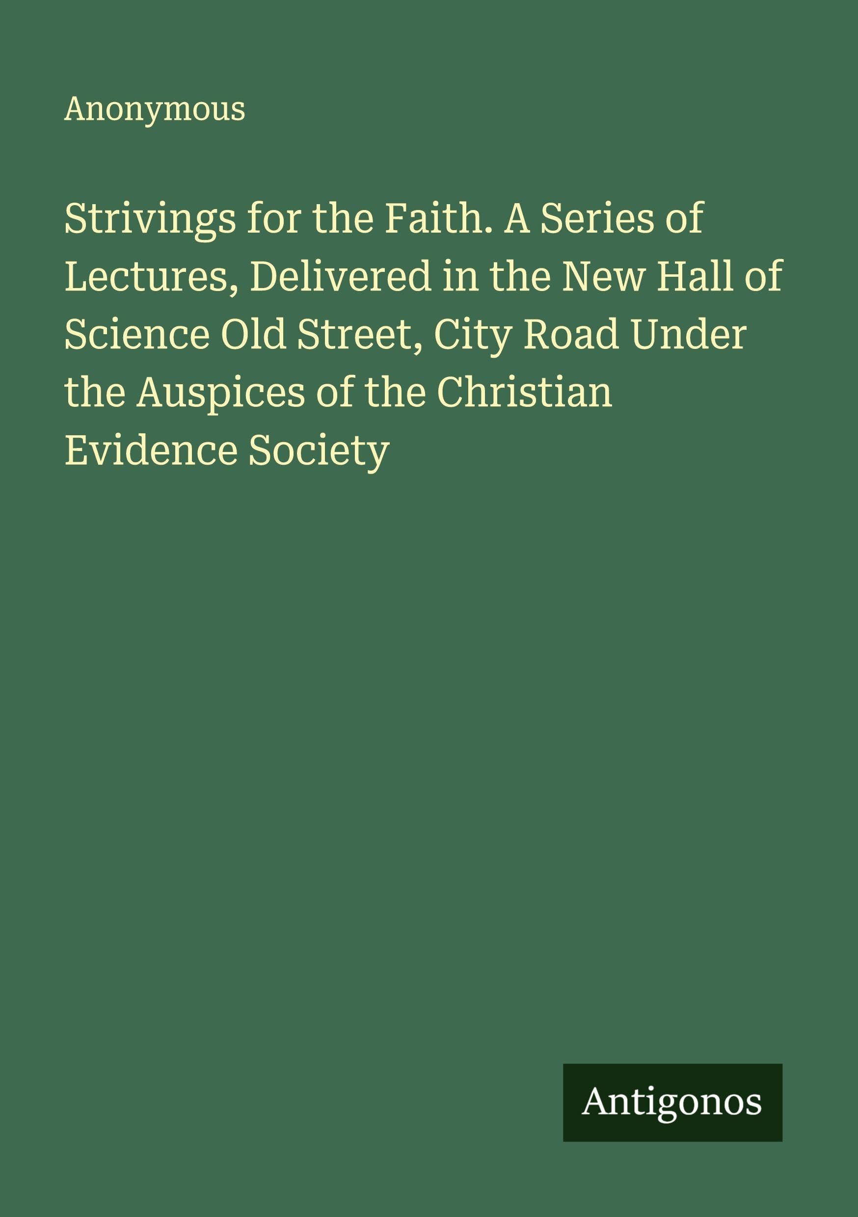Strivings for the Faith. A Series of Lectures, Delivered in the New Hall of Science Old Street, City Road Under the Auspices of the Christian Evidence Society