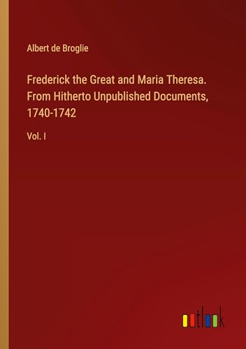 Frederick the Great and Maria Theresa. From Hitherto Unpublished Documents, 1740-1742: Vol. I