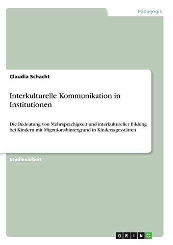 Interkulturelle Kommunikation in Institutionen: Die Bedeutung von Mehrsprachigkeit und interkultureller Bildung bei Kindern mit Migrationshintergrund in Kindertagesstätten