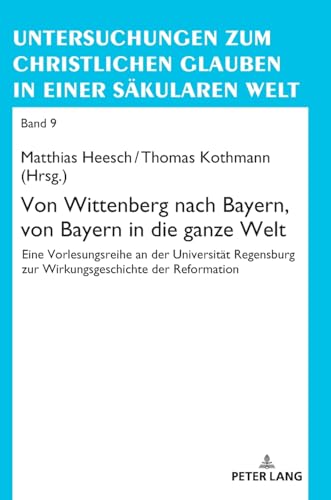 Von Wittenberg nach Bayern, von Bayern in die ganze Welt: Eine Vorlesungsreihe an der Universität Regensburg zur Wirkungsgeschichte der Reformation ... Glauben in einer säkularen Welt, Band 9)