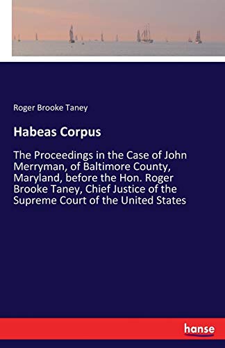 Habeas Corpus: The Proceedings in the Case of John Merryman, of Baltimore County, Maryland, before the Hon. Roger Brooke Taney, Chief Justice of the Supreme Court of the United States