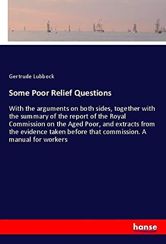 Some Poor Relief Questions: With the arguments on both sides, together with the summary of the report of the Royal Commission on the Aged Poor, and ... before that commission. A manual for workers
