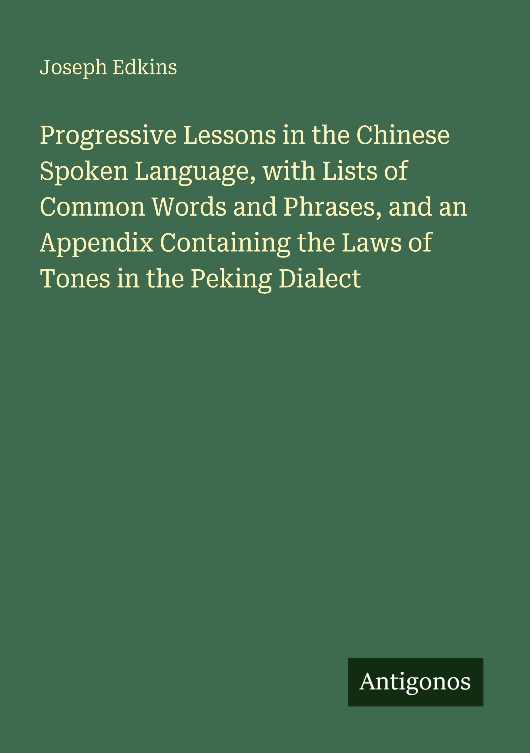 Progressive Lessons in the Chinese Spoken Language, with Lists of Common Words and Phrases, and an Appendix Containing the Laws of Tones in the Peking Dialect