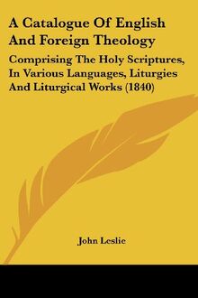 A Catalogue Of English And Foreign Theology: Comprising The Holy Scriptures, In Various Languages, Liturgies And Liturgical Works (1840)