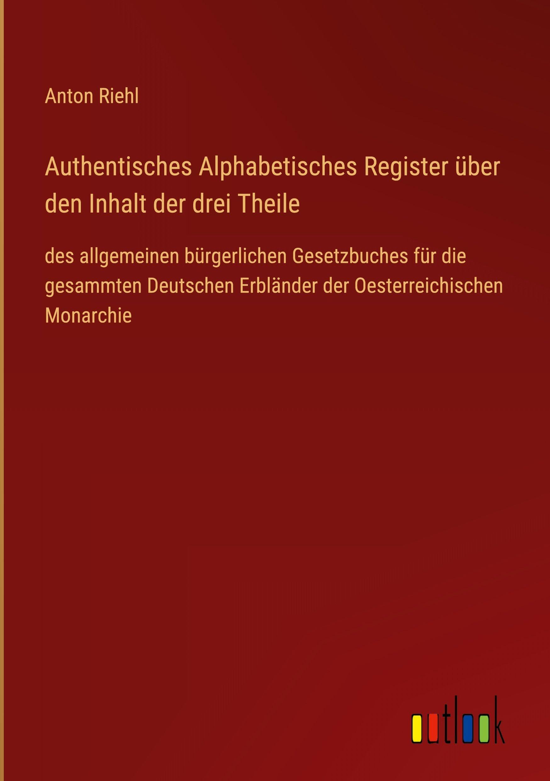 Authentisches Alphabetisches Register über den Inhalt der drei Theile: des allgemeinen bürgerlichen Gesetzbuches für die gesammten Deutschen Erbländer der Oesterreichischen Monarchie