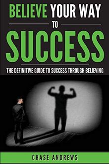 Believe Your Way to Success: The Definitive Guide to Success Through Believing: How Believing Takes You from Where You are to Where You Want to Be (Your Path to Success: A Five Part Series, Band 5)