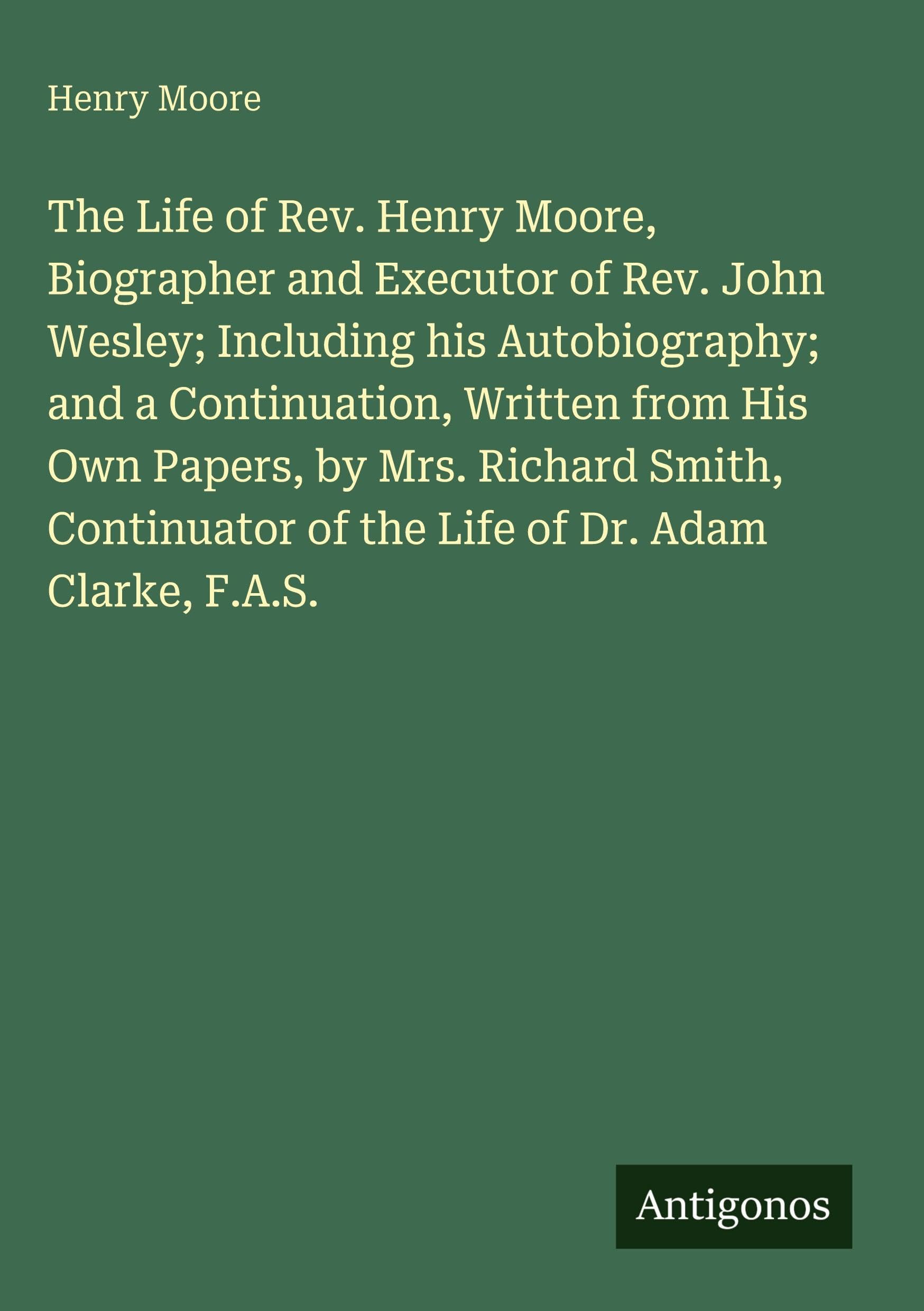 The Life of Rev. Henry Moore, Biographer and Executor of Rev. John Wesley; Including his Autobiography; and a Continuation, Written from His Own ... of the Life of Dr. Adam Clarke, F.A.S.