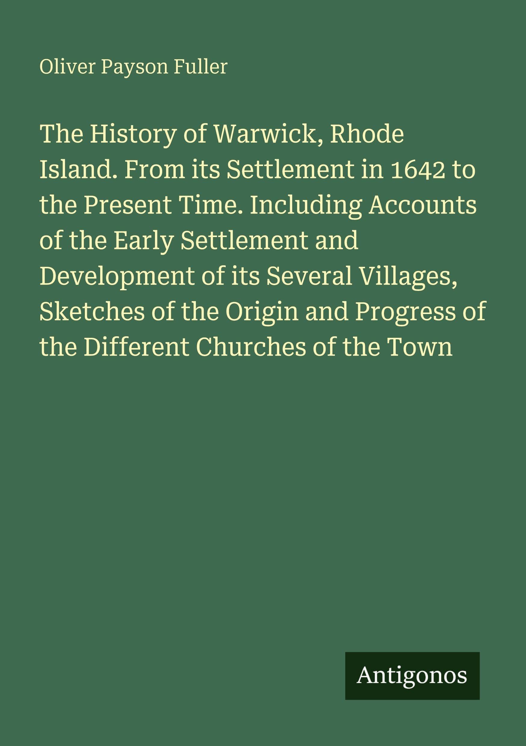 The History of Warwick, Rhode Island. From its Settlement in 1642 to the Present Time. Including Accounts of the Early Settlement and Development of ... of the Different Churches of the Town