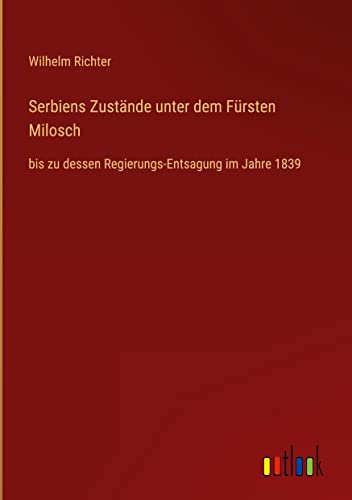 Serbiens Zustände unter dem Fürsten Milosch: bis zu dessen Regierungs-Entsagung im Jahre 1839